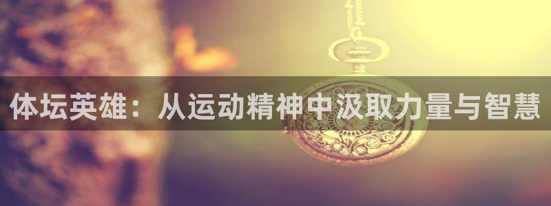 意昂2平台主管：体坛英雄：从运动精神中汲取力量与智慧